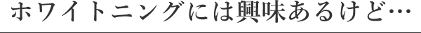 ホワイトニングには興味あるけど…